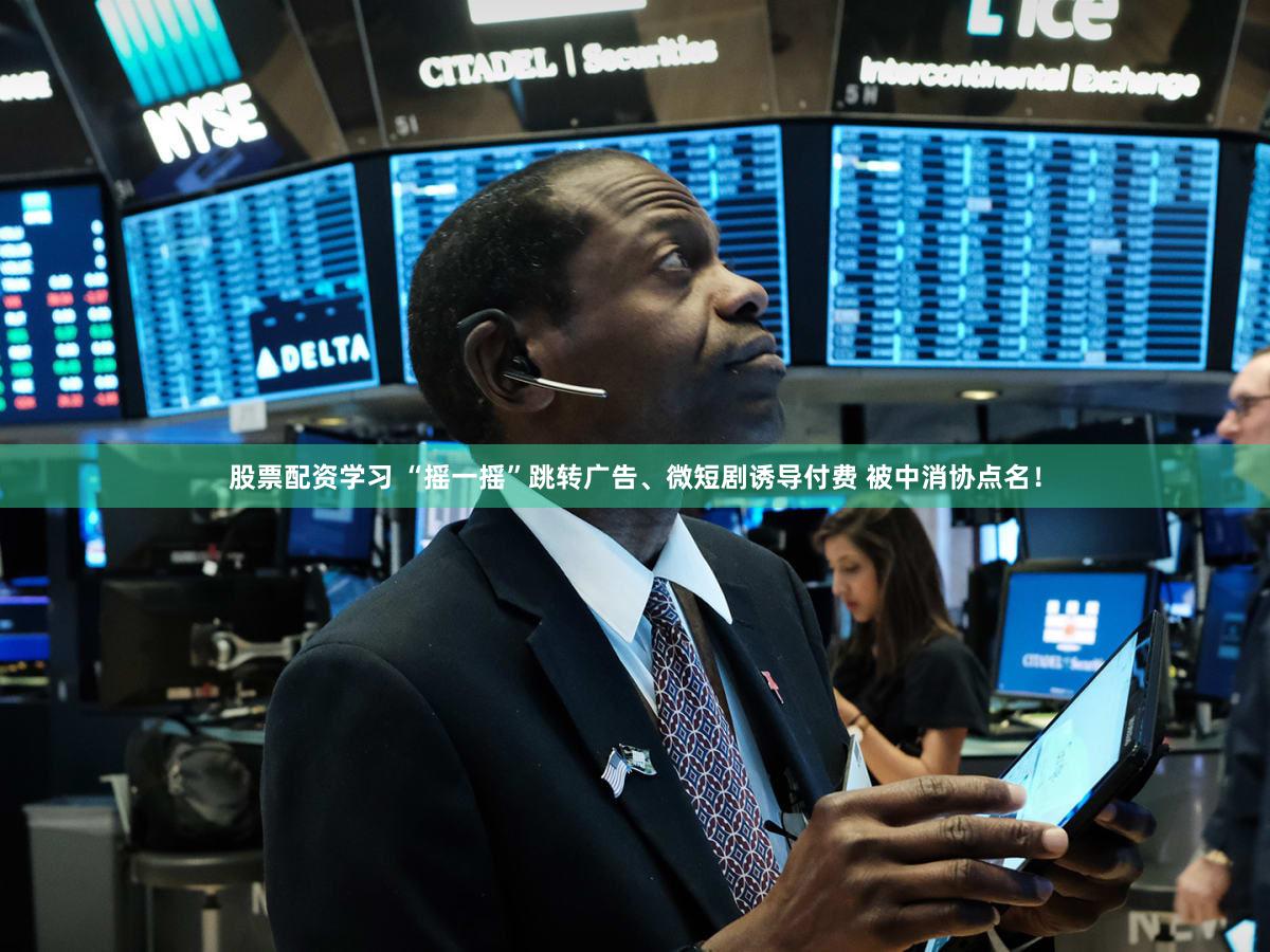 股票配资学习 “摇一摇”跳转广告、微短剧诱导付费 被中消协点名！