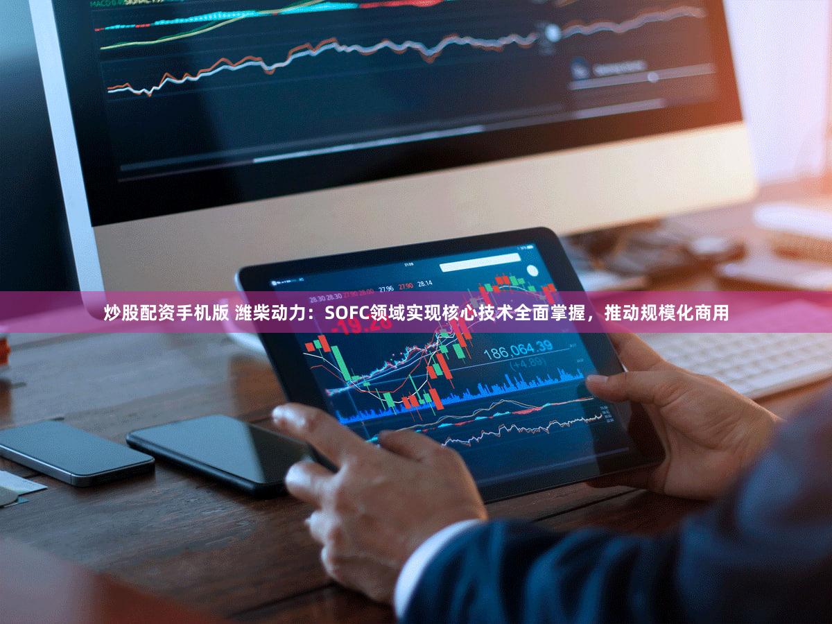 炒股配资手机版 潍柴动力：SOFC领域实现核心技术全面掌握，推动规模化商用