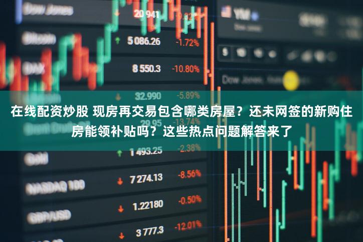 在线配资炒股 现房再交易包含哪类房屋？还未网签的新购住房能领补贴吗？这些热点问题解答来了