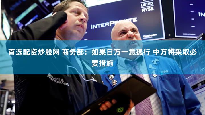 首选配资炒股网 商务部:如果日方一意孤行 中方将采取必要措施