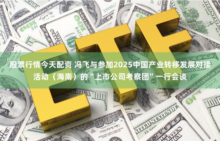 股票行情今天配资 冯飞与参加2025中国产业转移发展对接活动(海南)的“上市公司考察团”一行会谈