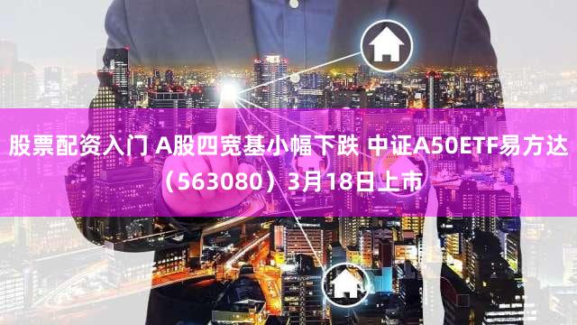 股票配资入门 A股四宽基小幅下跌 中证A50ETF易方达（563080）3月18日上市