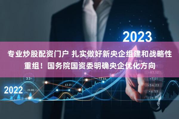 专业炒股配资门户 扎实做好新央企组建和战略性重组！国务院国资委明确央企优化方向