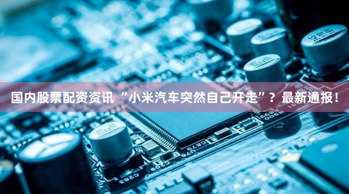 国内股票配资资讯 “小米汽车突然自己开走”？最新通报！