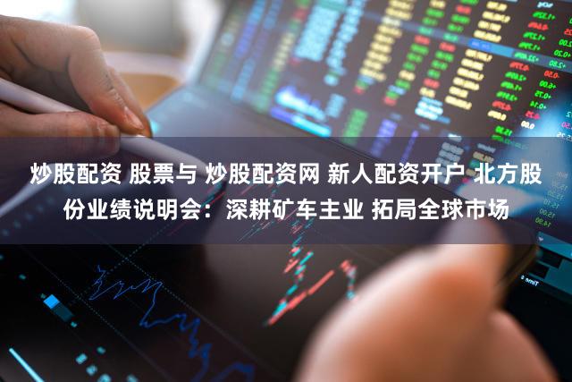 炒股配资 股票与 炒股配资网 新人配资开户 北方股份业绩说明会：深耕矿车主业 拓局全球市场