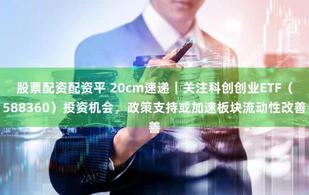 股票配资配资平 20cm速递｜关注科创创业ETF（588360）投资机会，政策支持或加速板块流动性改善