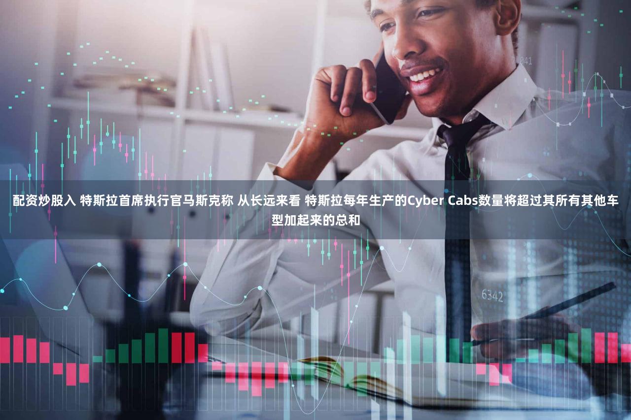 配资炒股入 特斯拉首席执行官马斯克称 从长远来看 特斯拉每年生产的Cyber Cabs数量将超过其所有其他车型加起来的总和