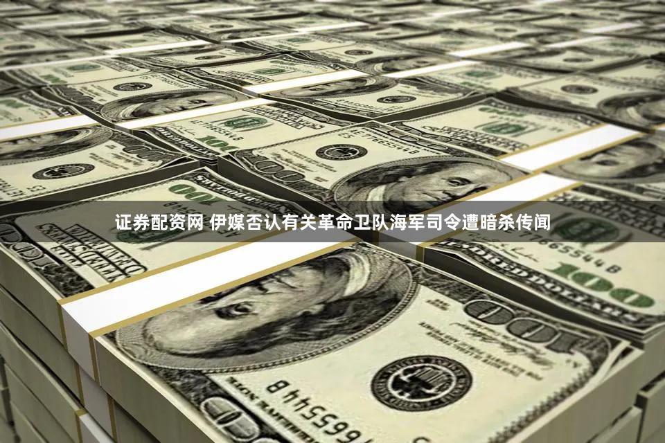 证券配资网 伊媒否认有关革命卫队海军司令遭暗杀传闻