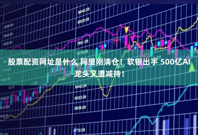 股票配资网址是什么 阿里刚清仓！软银出手 500亿AI龙头又遭减持！