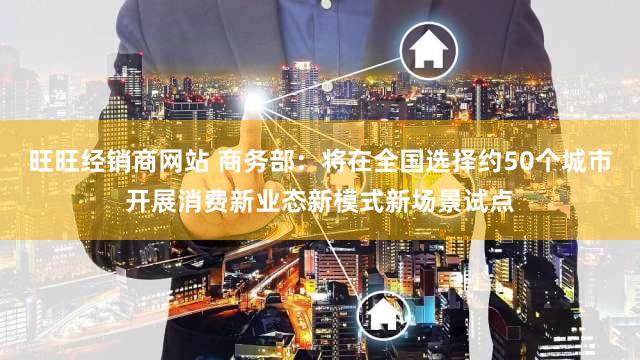 旺旺经销商网站 商务部：将在全国选择约50个城市开展消费新业态新模式新场景试点