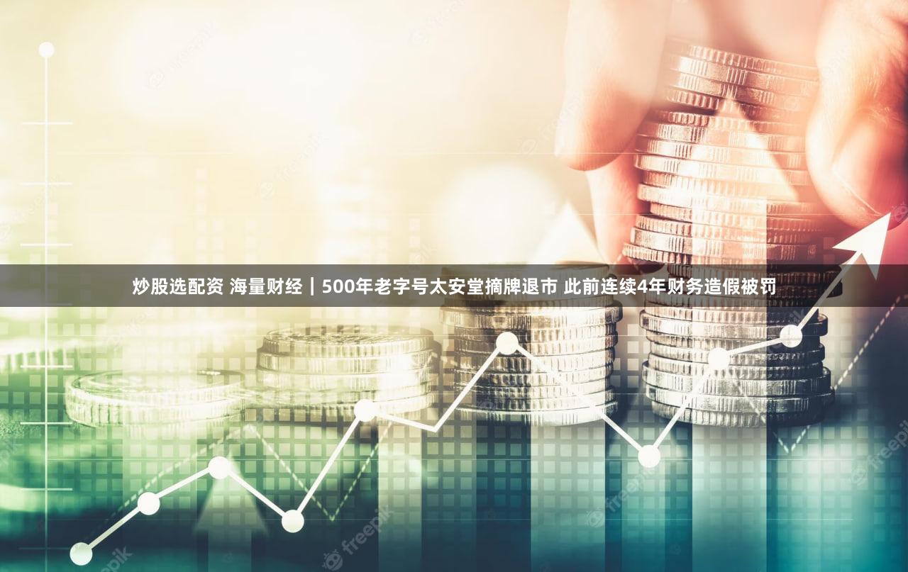 炒股选配资 海量财经｜500年老字号太安堂摘牌退市 此前连续4年财务造假被罚