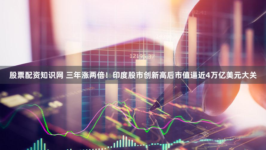 股票配资知识网 三年涨两倍！印度股市创新高后市值逼近4万亿美元大关