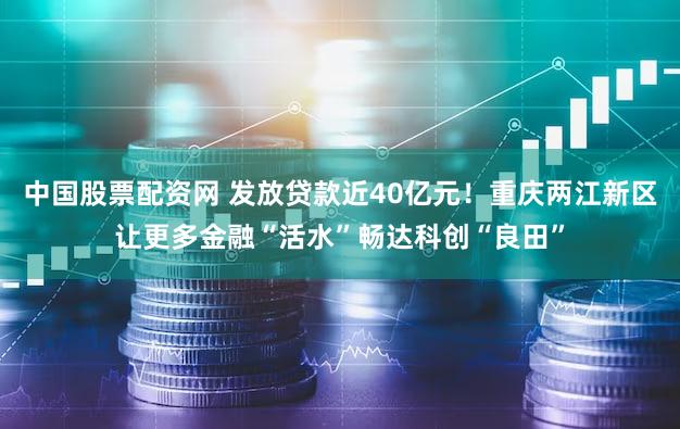 中国股票配资网 发放贷款近40亿元！重庆两江新区让更多金融“活水”畅达科创“良田”