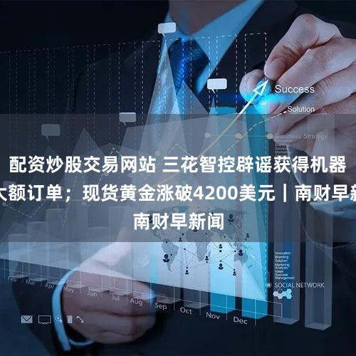 配资炒股交易网站 三花智控辟谣获得机器人大额订单；现货黄金涨破4200美元｜南财早新闻