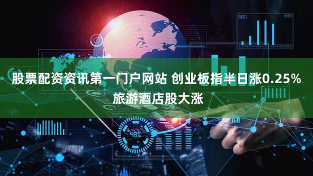 股票配资资讯第一门户网站 创业板指半日涨0.25% 旅游酒店股大涨