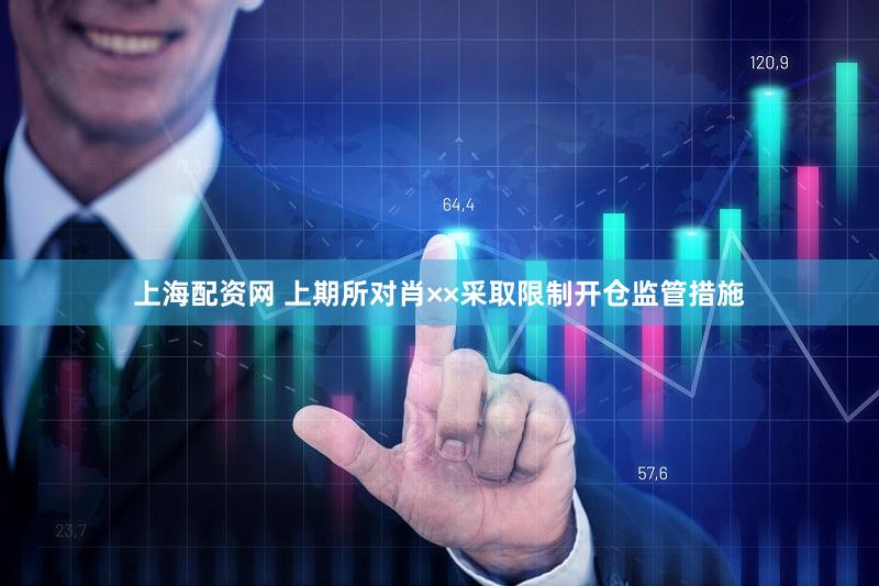 上海配资网 上期所对肖××采取限制开仓监管措施