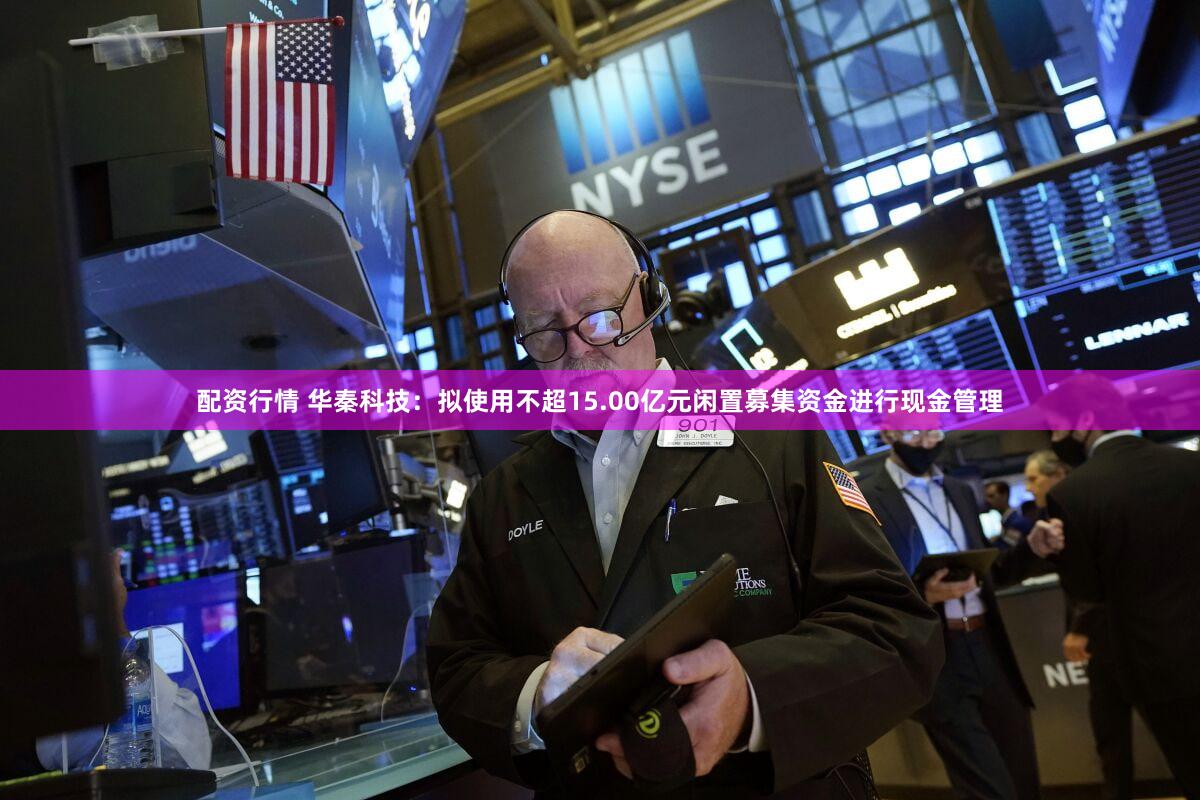 配资行情 华秦科技：拟使用不超15.00亿元闲置募集资金进行现金管理