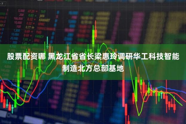 股票配资哪 黑龙江省省长梁惠玲调研华工科技智能制造北方总部基地
