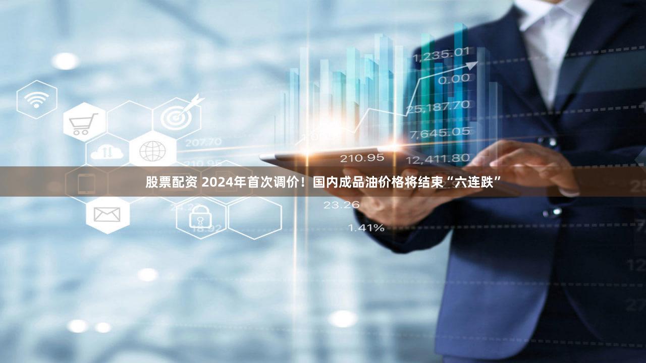 股票配资 2024年首次调价！国内成品油价格将结束“六连跌”