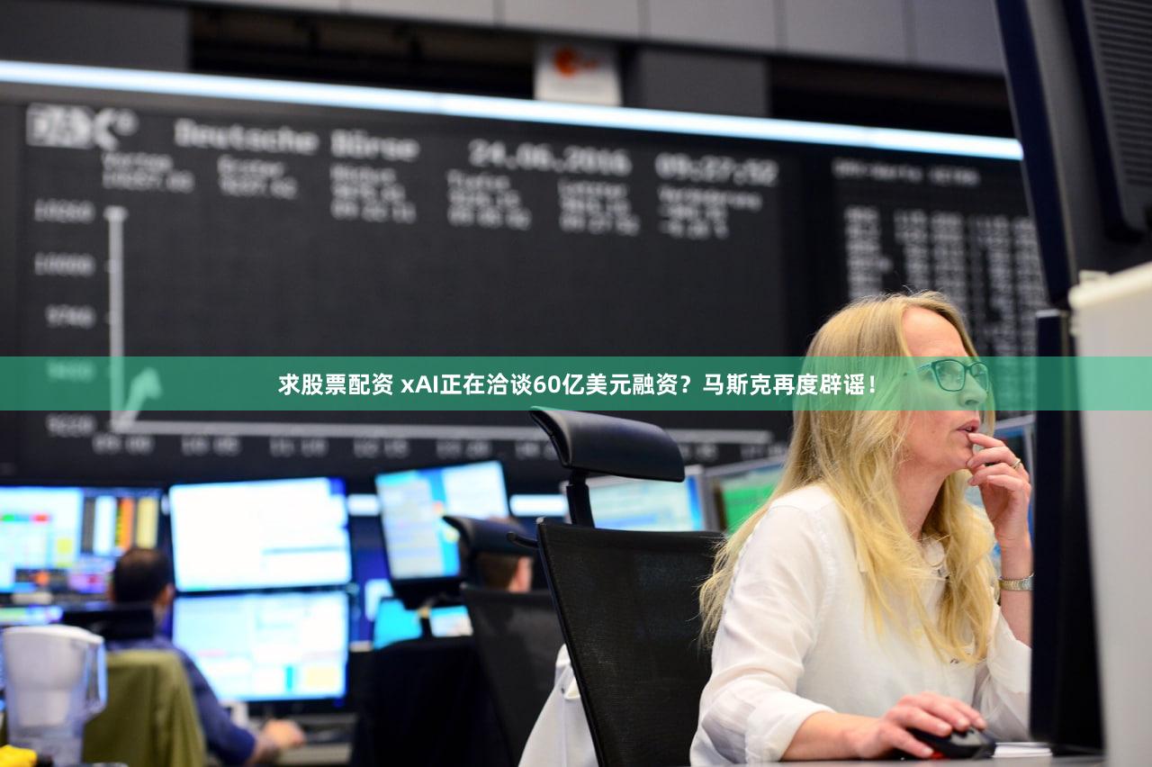 求股票配资 xAI正在洽谈60亿美元融资？马斯克再度辟谣！