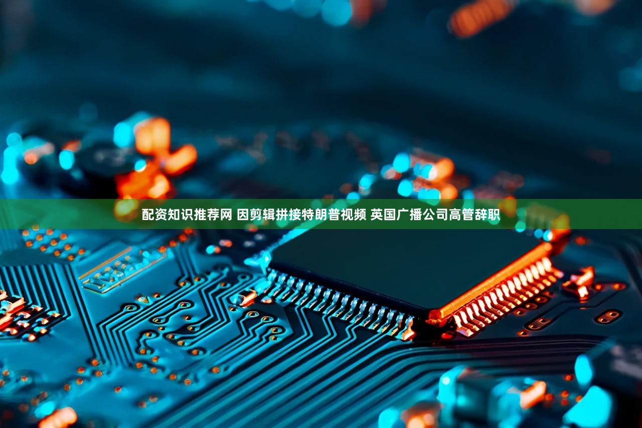 配资知识推荐网 因剪辑拼接特朗普视频 英国广播公司高管辞职