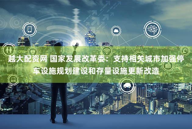 越大配资网 国家发展改革委：支持相关城市加强停车设施规划建设和存量设施更新改造