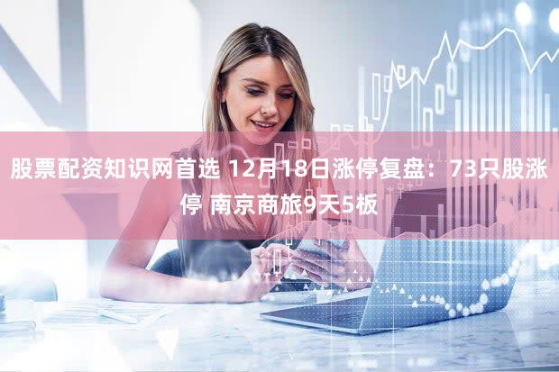 股票配资知识网首选 12月18日涨停复盘：73只股涨停 南京商旅9天5板