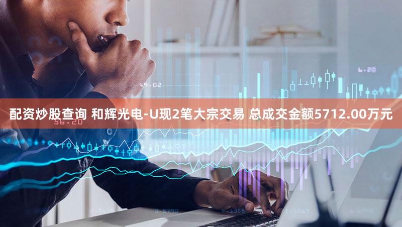 配资炒股查询 和辉光电-U现2笔大宗交易 总成交金额5712.00万元