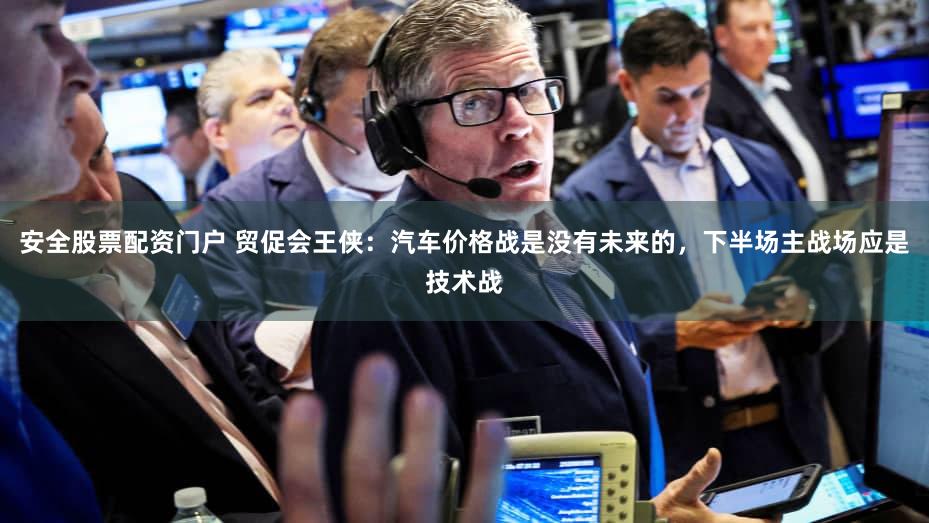 安全股票配资门户 贸促会王侠：汽车价格战是没有未来的，下半场主战场应是技术战