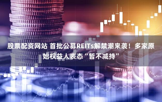 股票配资网站 首批公募REITs解禁潮来袭！多家原始权益人表态“暂不减持”