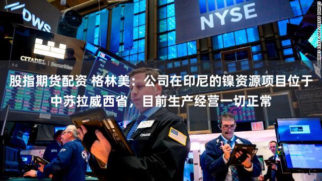 股指期货配资 格林美：公司在印尼的镍资源项目位于中苏拉威西省，目前生产经营一切正常