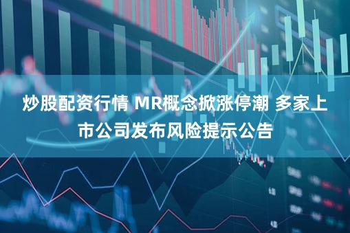 炒股配资行情 MR概念掀涨停潮 多家上市公司发布风险提示公告