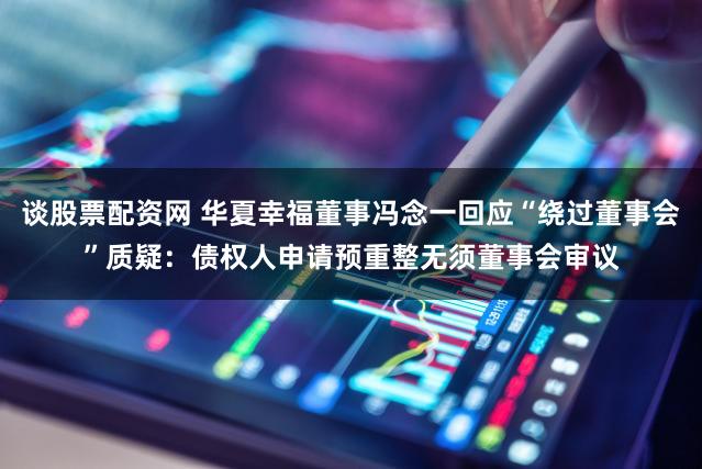 谈股票配资网 华夏幸福董事冯念一回应“绕过董事会”质疑：债权人申请预重整无须董事会审议