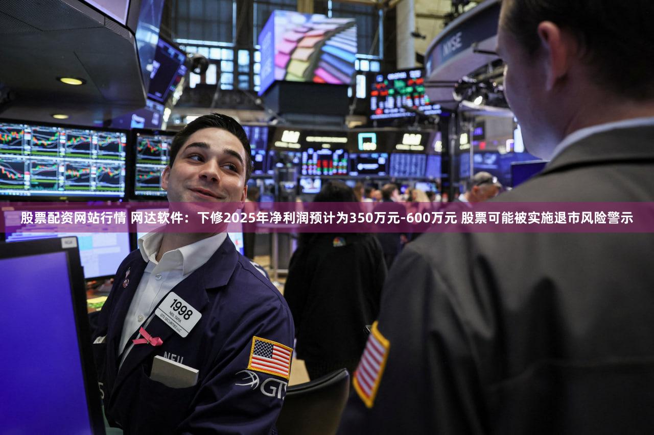 股票配资网站行情 网达软件：下修2025年净利润预计为350万元-600万元 股票可能被实施退市风险警示