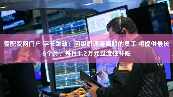 壹配资网门户 字节跳动：因组织调整离职的员工 将提供最长6个月、每月1.2万元过渡性补贴