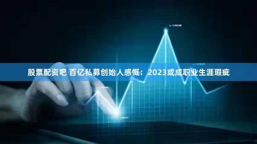 股票配资吧 百亿私募创始人感慨：2023或成职业生涯瑕疵