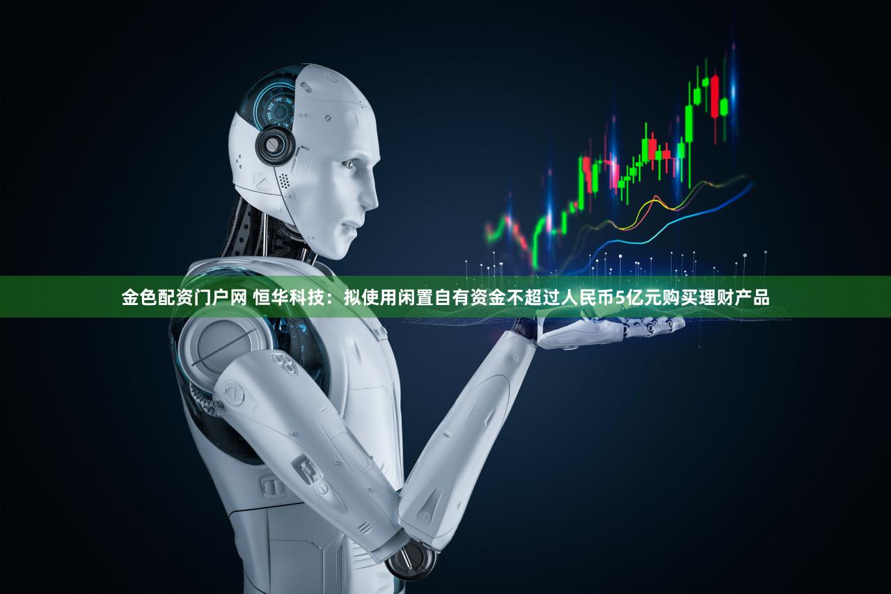 金色配资门户网 恒华科技：拟使用闲置自有资金不超过人民币5亿元购买理财产品