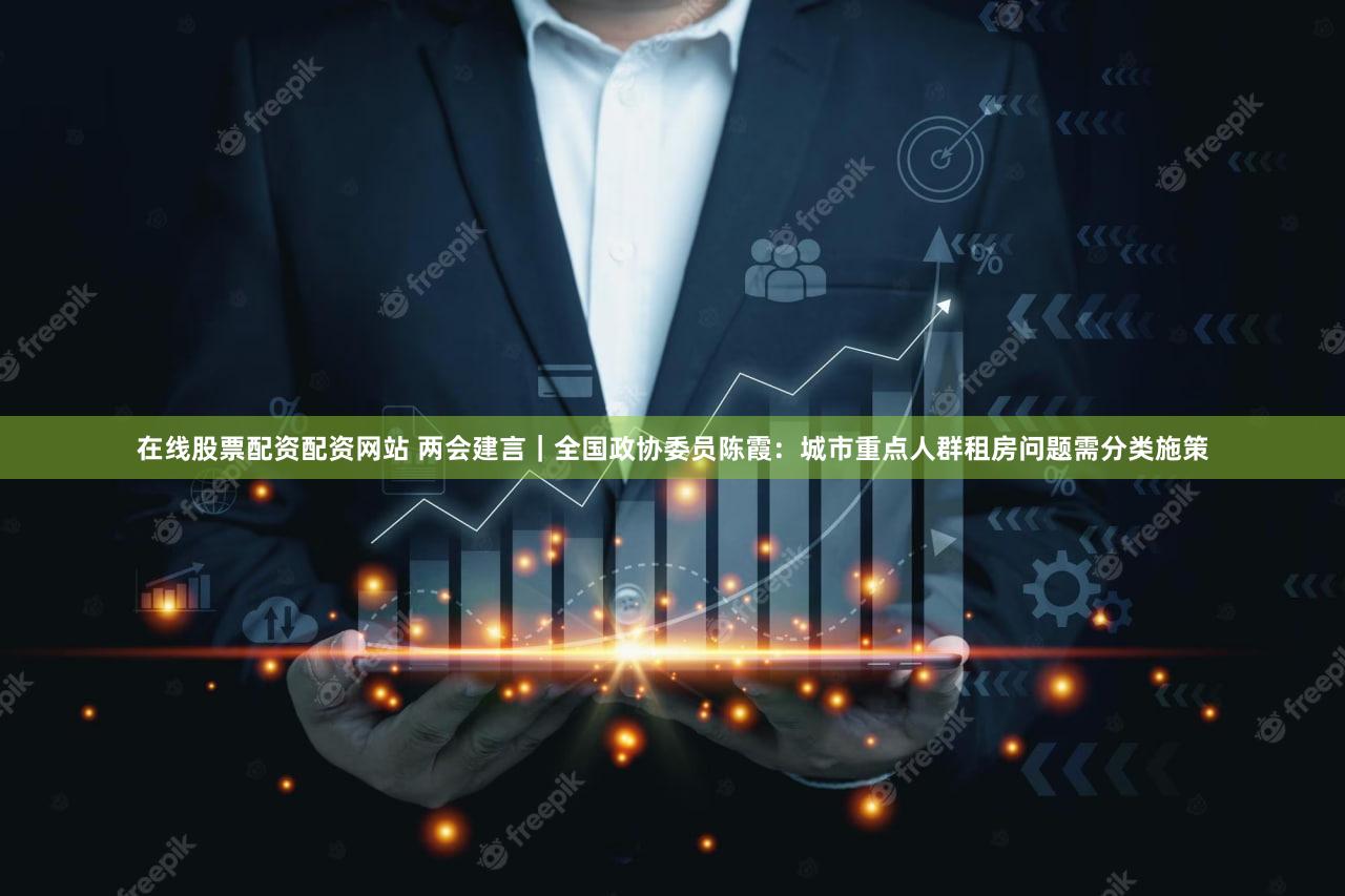 在线股票配资配资网站 两会建言｜全国政协委员陈霞：城市重点人群租房问题需分类施策