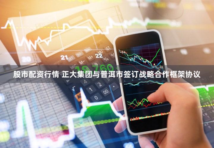 股市配资行情 正大集团与普洱市签订战略合作框架协议