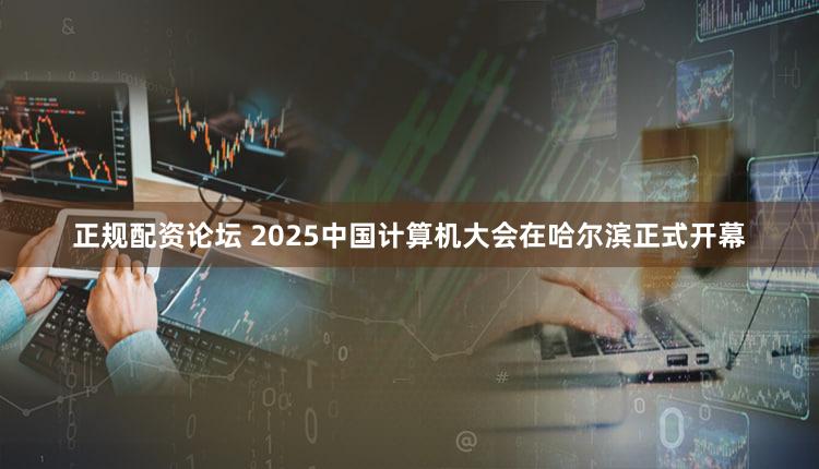 正规配资论坛 2025中国计算机大会在哈尔滨正式开幕