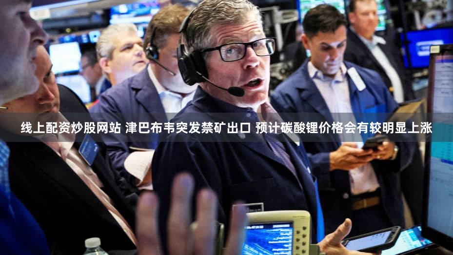 线上配资炒股网站 津巴布韦突发禁矿出口 预计碳酸锂价格会有较明显上涨