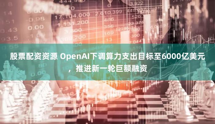 股票配资资源 OpenAI下调算力支出目标至6000亿美元，推进新一轮巨额融资