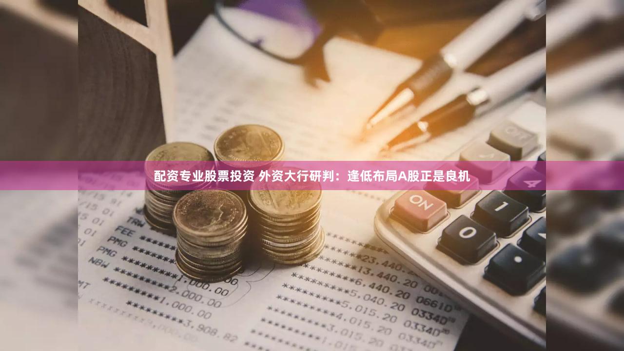 配资专业股票投资 外资大行研判：逢低布局A股正是良机