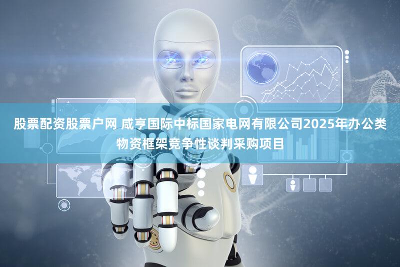 股票配资股票户网 咸亨国际中标国家电网有限公司2025年办公类物资框架竞争性谈判采购项目