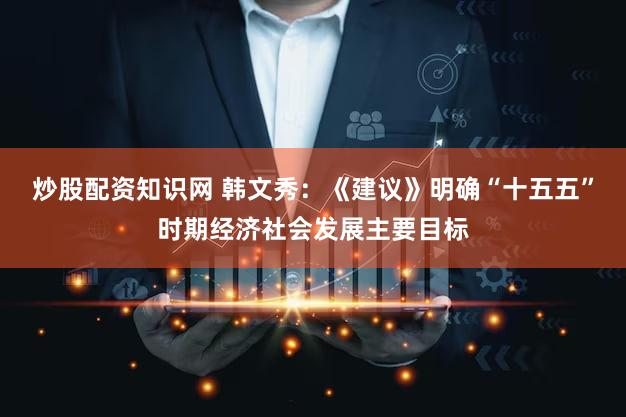 炒股配资知识网 韩文秀：《建议》明确“十五五”时期经济社会发展主要目标
