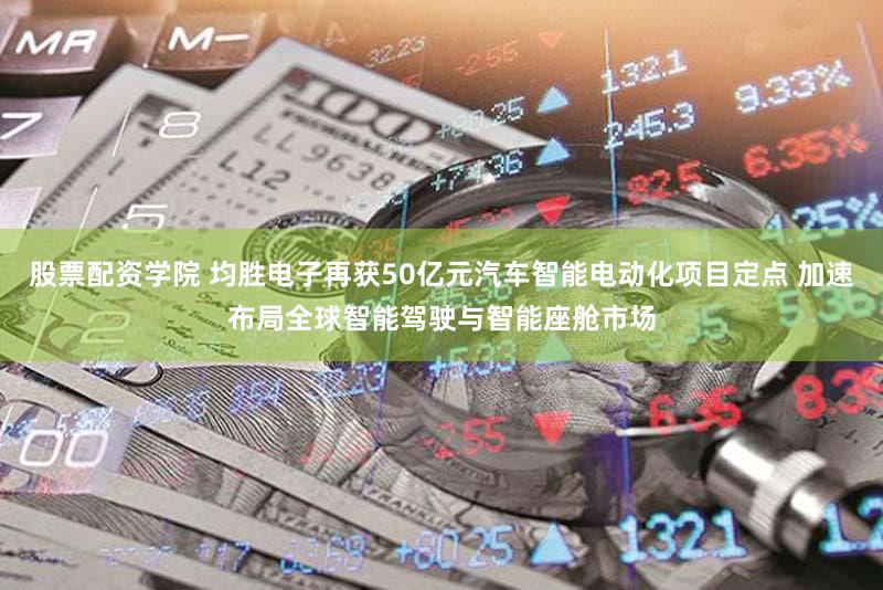 股票配资学院 均胜电子再获50亿元汽车智能电动化项目定点 加速布局全球智能驾驶与智能座舱市场