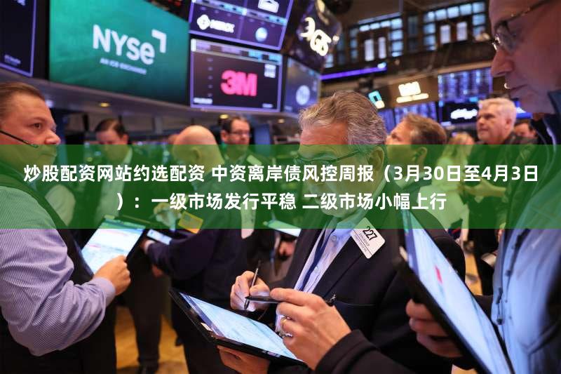 炒股配资网站约选配资 中资离岸债风控周报（3月30日至4月3日）：一级市场发行平稳 二级市场小幅上行