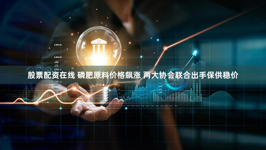 股票配资在线 磷肥原料价格飙涨 两大协会联合出手保供稳价